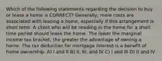 Which of the following statements regarding the decision to buy or lease a home is CORRECT? Generally, more costs are associated with leasing a home, especially if this arrangement is short term. A client who will be residing in the home for a short time period should lease the home. The lower the marginal income tax bracket, the greater the advantage of owning a home. The tax deduction for mortgage interest is a benefit of home ownership. A) I and II B) II, III, and IV C) I and III D) II and IV