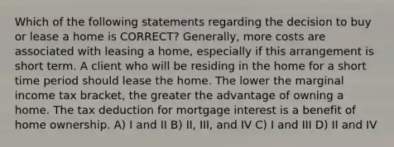 Which of the following statements regarding the decision to buy or lease a home is CORRECT? Generally, more costs are associated with leasing a home, especially if this arrangement is short term. A client who will be residing in the home for a short time period should lease the home. The lower the marginal income tax bracket, the greater the advantage of owning a home. The tax deduction for mortgage interest is a benefit of home ownership. A) I and II B) II, III, and IV C) I and III D) II and IV