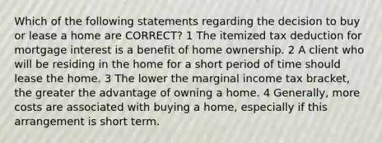 Which of the following statements regarding the decision to buy or lease a home are CORRECT? 1 The itemized tax deduction for mortgage interest is a benefit of home ownership. 2 A client who will be residing in the home for a short period of time should lease the home. 3 The lower the marginal income tax bracket, the greater the advantage of owning a home. 4 Generally, more costs are associated with buying a home, especially if this arrangement is short term.