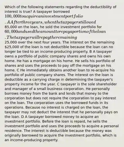 Which of the following statements regarding the deductibility of interest is true? A taxpayer borrowed 100,000 to acquire an investment portfolio. A After three years, when the taxpayer still owed85,000 on the loan, he sold the investment portfolio for 60,000 and used the amount to repay a portion of the loan. The taxpayer will repay the remaining25,000 over the next four years. The interest on the remaining 25,000 of the loan is not deductible because the loan can no longer be tied to an income-producing property. B A taxpayer owns a portfolio of public company shares and owns his own home. He has a mortgage on his home. He sells his portfolio of shares and uses the proceeds to pay off the mortgage on his home. C He immediately obtains another loan to re-acquire his portfolio of public company shares. The interest on the loan is deductible as a carrying charge in determining the taxpayer's property income for the year. C taxpayer is the sole shareholder and manager of a small business corporation. He personally borrows money from the bank and lends that money to the corporation but does not require the corporation to pay interest on the loan. The corporation uses the borrowed funds in its operations. Because no interest is charged on the loan, the taxpayer may not deduct the interest that he personally pays on the loan. D A taxpayer borrowed money to acquire an investment portfolio. Before the loan is repaid, he sells the investment portfolio and uses the proceeds to acquire a personal residence. The interest is deductible because the money was originally borrowed to acquire the investment portfolio, which is an income-producing property.