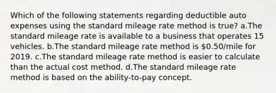 Which of the following statements regarding deductible auto expenses using the standard mileage rate method is true? a.The standard mileage rate is available to a business that operates 15 vehicles. b.The standard mileage rate method is 0.50/mile for 2019. c.The standard mileage rate method is easier to calculate than the actual cost method. d.The standard mileage rate method is based on the ability-to-pay concept.