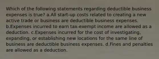 Which of the following statements regarding deductible business expenses is true? a.All start-up costs related to creating a new active trade or business are deductible business expenses. b.Expenses incurred to earn tax-exempt income are allowed as a deduction. c.Expenses incurred for the cost of investigating, expanding, or establishing new locations for the same line of business are deductible business expenses. d.Fines and penalties are allowed as a deduction.