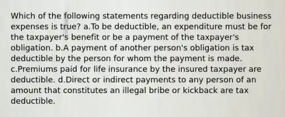 Which of the following statements regarding deductible business expenses is true? a.To be deductible, an expenditure must be for the taxpayer's benefit or be a payment of the taxpayer's obligation. b.A payment of another person's obligation is tax deductible by the person for whom the payment is made. c.Premiums paid for life insurance by the insured taxpayer are deductible. d.Direct or indirect payments to any person of an amount that constitutes an illegal bribe or kickback are tax deductible.