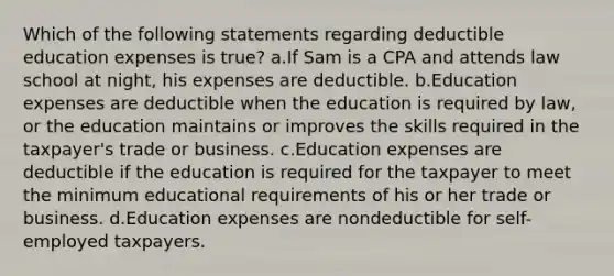 Which of the following statements regarding deductible education expenses is true? a.If Sam is a CPA and attends law school at night, his expenses are deductible. b.Education expenses are deductible when the education is required by law, or the education maintains or improves the skills required in the taxpayer's trade or business. c.Education expenses are deductible if the education is required for the taxpayer to meet the minimum educational requirements of his or her trade or business. d.Education expenses are nondeductible for self-employed taxpayers.