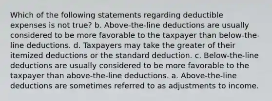 Which of the following statements regarding deductible expenses is not true? b. Above-the-line deductions are usually considered to be more favorable to the taxpayer than below-the-line deductions. d. Taxpayers may take the greater of their itemized deductions or the standard deduction. c. Below-the-line deductions are usually considered to be more favorable to the taxpayer than above-the-line deductions. a. Above-the-line deductions are sometimes referred to as adjustments to income.