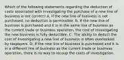 Which of the following statements regarding the deduction of costs associated with investigating the purchase of a new line of business is not correct? A. If the new line of business is not purchased, no deduction is permissible. B. If the new line of business is purchased and it is in the same line of business as the current trade or business operation, the cost of investigating the new business is fully deductible. C. The ability to deduct the cost of investigating a new line of business is often overlooked by taxpayers. D. If the new line of business is purchased and it is in a different line of business as the current trade or business operation, there is no way to recoup the costs of investigation.