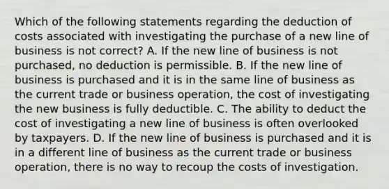 Which of the following statements regarding the deduction of costs associated with investigating the purchase of a new line of business is not correct? A. If the new line of business is not purchased, no deduction is permissible. B. If the new line of business is purchased and it is in the same line of business as the current trade or business operation, the cost of investigating the new business is fully deductible. C. The ability to deduct the cost of investigating a new line of business is often overlooked by taxpayers. D. If the new line of business is purchased and it is in a different line of business as the current trade or business operation, there is no way to recoup the costs of investigation.