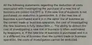 All the following statements regarding the deduction of costs associated with investigating the purchase of a new line of business are correct EXCEPT: a. If the new line of business is not purchased, no deduction is permissible. b. If the new line of business is purchased and it is in the same line of business as the current trade or business operation, the cost of investigating the new business is fully deductible. c. The ability to deduct the cost of investigating a new line of business is often overlooked by taxpayers. d. If the new line of business is purchased and it is in a different line of business than the current trade or business operation, the costs of investigation cannot be deducted.