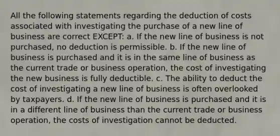 All the following statements regarding the deduction of costs associated with investigating the purchase of a new line of business are correct EXCEPT: a. If the new line of business is not purchased, no deduction is permissible. b. If the new line of business is purchased and it is in the same line of business as the current trade or business operation, the cost of investigating the new business is fully deductible. c. The ability to deduct the cost of investigating a new line of business is often overlooked by taxpayers. d. If the new line of business is purchased and it is in a different line of business than the current trade or business operation, the costs of investigation cannot be deducted.