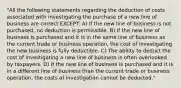 "All the following statements regarding the deduction of costs associated with investigating the purchase of a new line of business are correct EXCEPT: A) If the new line of business is not purchased, no deduction is permissible. B) If the new line of business is purchased and it is in the same line of business as the current trade or business operation, the cost of investigating the new business is fully deductible. C) The ability to deduct the cost of investigating a new line of business is often overlooked by taxpayers. D) If the new line of business is purchased and it is in a different line of business than the current trade or business operation, the costs of investigation cannot be deducted."