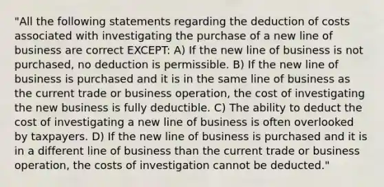 "All the following statements regarding the deduction of costs associated with investigating the purchase of a new line of business are correct EXCEPT: A) If the new line of business is not purchased, no deduction is permissible. B) If the new line of business is purchased and it is in the same line of business as the current trade or business operation, the cost of investigating the new business is fully deductible. C) The ability to deduct the cost of investigating a new line of business is often overlooked by taxpayers. D) If the new line of business is purchased and it is in a different line of business than the current trade or business operation, the costs of investigation cannot be deducted."