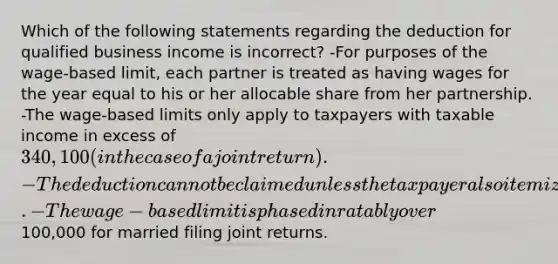 Which of the following statements regarding the deduction for qualified business income is incorrect? -For purposes of the wage-based limit, each partner is treated as having wages for the year equal to his or her allocable share from her partnership. -The wage-based limits only apply to taxpayers with taxable income in excess of 340,100 (in the case of a joint return). -The deduction cannot be claimed unless the taxpayer also itemized his or her deductions. -The wage-based limit is phased in ratably over100,000 for married filing joint returns.