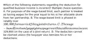 Which of the following statements regarding the deduction for qualified business income is incorrect? Multiple choice question. A. For purposes of the wage-based limit, each partner is treated as having wages for the year equal to his or her allocable share from her partnership. B. The wage-based limit is phased in ratably over 100,000 for married filing joint returns. C. The wage-based limits only apply to taxpayers with taxable income in excess of329,800 (in the case of a joint return). D. The deduction cannot be claimed unless the taxpayer also itemizes his or her deductions.