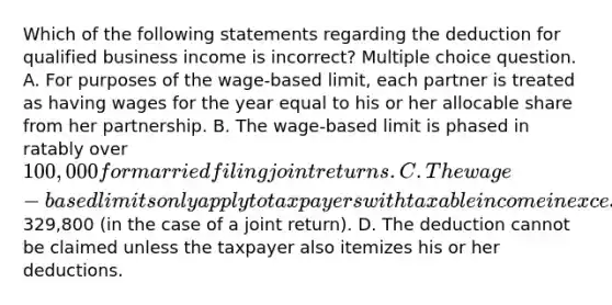 Which of the following statements regarding the deduction for qualified business income is incorrect? Multiple choice question. A. For purposes of the wage-based limit, each partner is treated as having wages for the year equal to his or her allocable share from her partnership. B. The wage-based limit is phased in ratably over 100,000 for married filing joint returns. C. The wage-based limits only apply to taxpayers with taxable income in excess of329,800 (in the case of a joint return). D. The deduction cannot be claimed unless the taxpayer also itemizes his or her deductions.