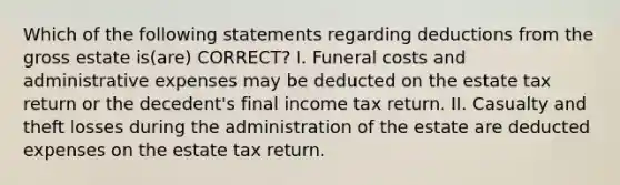 Which of the following statements regarding deductions from the gross estate is(are) CORRECT? I. Funeral costs and administrative expenses may be deducted on the estate tax return or the decedent's final income tax return. II. Casualty and theft losses during the administration of the estate are deducted expenses on the estate tax return.