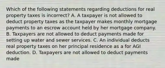 Which of the following statements regarding deductions for real property taxes is incorrect? A. A taxpayer is not allowed to deduct property taxes as the taxpayer makes monthly mortgage payments to an escrow account held by her mortgage company. B. Taxpayers are not allowed to deduct payments made for setting up water and sewer services. C. An individual deducts real property taxes on her principal residence as a for AGI deduction. D. Taxpayers are not allowed to deduct payments made