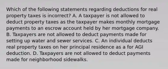 Which of the following statements regarding deductions for real property taxes is incorrect? A. A taxpayer is not allowed to deduct property taxes as the taxpayer makes monthly mortgage payments to an escrow account held by her mortgage company. B. Taxpayers are not allowed to deduct payments made for setting up water and sewer services. C. An individual deducts real property taxes on her principal residence as a for AGI deduction. D. Taxpayers are not allowed to deduct payments made for neighborhood sidewalks.