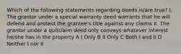 Which of the following statements regarding deeds is/are true? I. The grantor under a special warranty deed warrants that he will defend and protect the grantee's title against any claims II. The grantor under a quitclaim deed only conveys whatever interest he/she has in the property A I Only B II Only C Both I and II D Neither I nor II