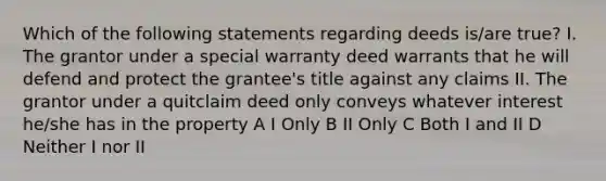 Which of the following statements regarding deeds is/are true? I. The grantor under a special warranty deed warrants that he will defend and protect the grantee's title against any claims II. The grantor under a quitclaim deed only conveys whatever interest he/she has in the property A I Only B II Only C Both I and II D Neither I nor II