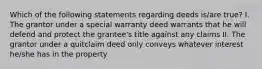 Which of the following statements regarding deeds is/are true? I. The grantor under a special warranty deed warrants that he will defend and protect the grantee's title against any claims II. The grantor under a quitclaim deed only conveys whatever interest he/she has in the property