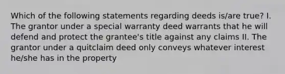 Which of the following statements regarding deeds is/are true? I. The grantor under a special warranty deed warrants that he will defend and protect the grantee's title against any claims II. The grantor under a quitclaim deed only conveys whatever interest he/she has in the property