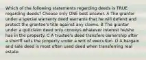 Which of the following statements regarding deeds is TRUE regarding deeds? Choose only ONE best answer. A The grantor under a special warranty deed warrants that he will defend and protect the grantee's title against any claims. B The grantor under a quitclaim deed only conveys whatever interest he/she has in the property. C A trustee's deed transfers ownership after a sheriff sells the property under a writ of execution. D A bargain and sale deed is most often used deed when transferring real estate.