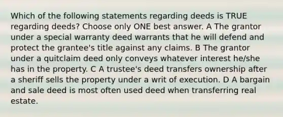 Which of the following statements regarding deeds is TRUE regarding deeds? Choose only ONE best answer. A The grantor under a special warranty deed warrants that he will defend and protect the grantee's title against any claims. B The grantor under a quitclaim deed only conveys whatever interest he/she has in the property. C A trustee's deed transfers ownership after a sheriff sells the property under a writ of execution. D A bargain and sale deed is most often used deed when transferring real estate.