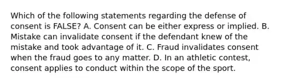 Which of the following statements regarding the defense of consent is FALSE? A. Consent can be either express or implied. B. Mistake can invalidate consent if the defendant knew of the mistake and took advantage of it. C. Fraud invalidates consent when the fraud goes to any matter. D. In an athletic contest, consent applies to conduct within the scope of the sport.