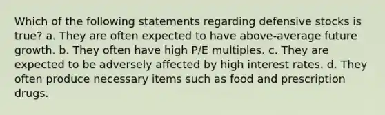 Which of the following statements regarding defensive stocks is true? a. They are often expected to have above-average future growth. b. They often have high P/E multiples. c. They are expected to be adversely affected by high interest rates. d. They often produce necessary items such as food and prescription drugs.