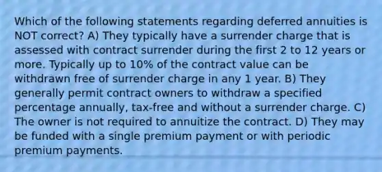 Which of the following statements regarding deferred annuities is NOT correct? A) They typically have a surrender charge that is assessed with contract surrender during the first 2 to 12 years or more. Typically up to 10% of the contract value can be withdrawn free of surrender charge in any 1 year. B) They generally permit contract owners to withdraw a specified percentage annually, tax-free and without a surrender charge. C) The owner is not required to annuitize the contract. D) They may be funded with a single premium payment or with periodic premium payments.