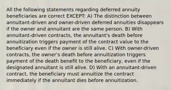 All the following statements regarding deferred annuity beneficiaries are correct EXCEPT: A) The distinction between annuitant-driven and owner-driven deferred annuities disappears if the owner and annuitant are the same person. B) With annuitant-driven contracts, the annuitant's death before annuitization triggers payment of the contract value to the beneficiary even if the owner is still alive. C) With owner-driven contracts, the owner's death before annuitization triggers payment of the death benefit to the beneficiary, even if the designated annuitant is still alive. D) With an annuitant-driven contract, the beneficiary must annuitize the contract immediately if the annuitant dies before annuitization.