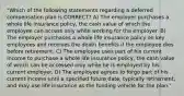 "Which of the following statements regarding a deferred compensation plan is CORRECT? A) The employer purchases a whole life insurance policy, the cash value of which the employee can access only while working for the employer. B) The employer purchases a whole life insurance policy on key employees and receives the death benefits if the employee dies before retirement. C) The employee uses part of his current income to purchase a whole life insurance policy, the cash value of which can be accessed only while he is employed by his current employer. D) The employee agrees to forgo part of his current income until a specified future date, typically retirement, and may use life insurance as the funding vehicle for the plan."