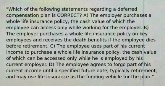 "Which of the following statements regarding a deferred compensation plan is CORRECT? A) The employer purchases a whole life insurance policy, the cash value of which the employee can access only while working for the employer. B) The employer purchases a whole life insurance policy on key employees and receives the death benefits if the employee dies before retirement. C) The employee uses part of his current income to purchase a whole life insurance policy, the cash value of which can be accessed only while he is employed by his current employer. D) The employee agrees to forgo part of his current income until a specified future date, typically retirement, and may use life insurance as the funding vehicle for the plan."