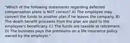 "Which of the following statements regarding deferred compensation plans is NOT correct? A) The employee may convert the funds to another plan if he leaves the company. B) The death benefit proceeds from the plan are paid to the employee's beneficiary. C) The funds are taxable at retirement. D) The business pays the premiums on a life insurance policy owned by the employer."