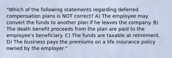 "Which of the following statements regarding deferred compensation plans is NOT correct? A) The employee may convert the funds to another plan if he leaves the company. B) The death benefit proceeds from the plan are paid to the employee's beneficiary. C) The funds are taxable at retirement. D) The business pays the premiums on a life insurance policy owned by the employer."