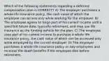 Which of the following statements regarding a deferred compensation plan is CORRECT? A) The employer purchases a whole life insurance policy, the cash value of which the employee can access only while working for the employer. B) The employee agrees to forgo part of his current income until a specified future date, typically retirement, and may use life insurance as the funding vehicle for the plan. C) The employee uses part of his current income to purchase a whole life insurance policy, the cash value of which can be accessed only while employed by the current employer. D) The employer purchases a whole life insurance policy on key employees and receives the death benefits if the employee dies before retirement.