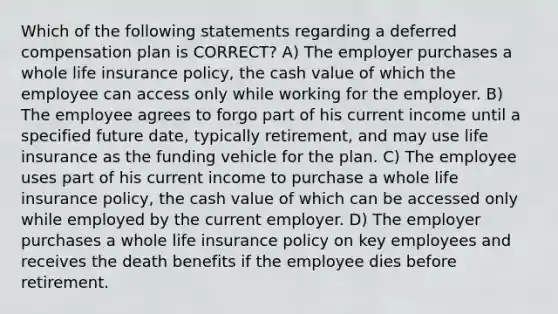 Which of the following statements regarding a deferred compensation plan is CORRECT? A) The employer purchases a whole life insurance policy, the cash value of which the employee can access only while working for the employer. B) The employee agrees to forgo part of his current income until a specified future date, typically retirement, and may use life insurance as the funding vehicle for the plan. C) The employee uses part of his current income to purchase a whole life insurance policy, the cash value of which can be accessed only while employed by the current employer. D) The employer purchases a whole life insurance policy on key employees and receives the death benefits if the employee dies before retirement.