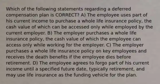 Which of the following statements regarding a deferred compensation plan is CORRECT? A) The employee uses part of his current income to purchase a whole life insurance policy, the cash value of which can be accessed only while employed by the current employer. B) The employer purchases a whole life insurance policy, the cash value of which the employee can access only while working for the employer. C) The employer purchases a whole life insurance policy on key employees and receives the death benefits if the employee dies before retirement. D) The employee agrees to forgo part of his current income until a specified future date, typically retirement, and may use life insurance as the funding vehicle for the plan.