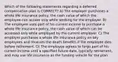 Which of the following statements regarding a deferred compensation plan is CORRECT? A) The employer purchases a whole life insurance policy, the cash value of which the employee can access only while working for the employer. B) The employee uses part of his current income to purchase a whole life insurance policy, the cash value of which can be accessed only while employed by the current employer. C) The employer purchases a whole life insurance policy on key employees and receives the death benefits if the employee dies before retirement. D) The employee agrees to forgo part of his current income until a specified future date, typically retirement, and may use life insurance as the funding vehicle for the plan.