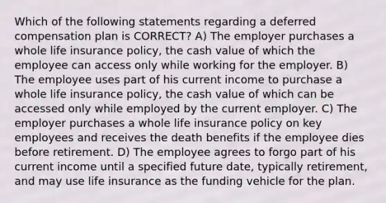 Which of the following statements regarding a deferred compensation plan is CORRECT? A) The employer purchases a whole life insurance policy, the cash value of which the employee can access only while working for the employer. B) The employee uses part of his current income to purchase a whole life insurance policy, the cash value of which can be accessed only while employed by the current employer. C) The employer purchases a whole life insurance policy on key employees and receives the death benefits if the employee dies before retirement. D) The employee agrees to forgo part of his current income until a specified future date, typically retirement, and may use life insurance as the funding vehicle for the plan.