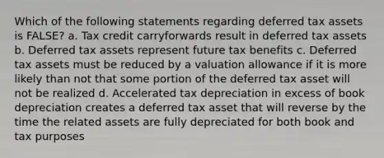 Which of the following statements regarding deferred tax assets is FALSE? a. Tax credit carryforwards result in deferred tax assets b. Deferred tax assets represent future tax benefits c. Deferred tax assets must be reduced by a valuation allowance if it is more likely than not that some portion of the deferred tax asset will not be realized d. Accelerated tax depreciation in excess of book depreciation creates a deferred tax asset that will reverse by the time the related assets are fully depreciated for both book and tax purposes