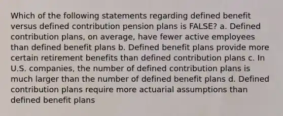 Which of the following statements regarding defined benefit versus defined contribution pension plans is FALSE? a. Defined contribution plans, on average, have fewer active employees than defined benefit plans b. Defined benefit plans provide more certain retirement benefits than defined contribution plans c. In U.S. companies, the number of defined contribution plans is much larger than the number of defined benefit plans d. Defined contribution plans require more actuarial assumptions than defined benefit plans