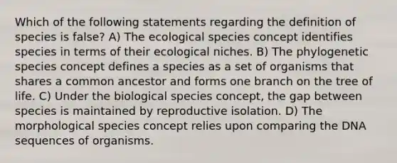 Which of the following statements regarding the definition of species is false? A) The ecological species concept identifies species in terms of their ecological niches. B) The phylogenetic species concept defines a species as a set of organisms that shares a common ancestor and forms one branch on the tree of life. C) Under the biological species concept, the gap between species is maintained by reproductive isolation. D) The morphological species concept relies upon comparing the DNA sequences of organisms.