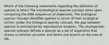 Which of the following statements regarding the definition of species is false? The morphological species concept relies upon comparing the DNA sequences of organisms. The ecological species concept identifies species in terms of their ecological niches. Under the biological species concept, the gap between species is maintained by reproductive isolation. The phylogenetic species concept defines a species as a set of organisms that shares a common ancestor and forms one branch on the tree of life.