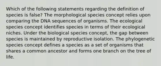 Which of the following statements regarding the definition of species is false? The morphological species concept relies upon comparing the DNA sequences of organisms. The ecological species concept identifies species in terms of their ecological niches. Under the biological species concept, the gap between species is maintained by reproductive isolation. The phylogenetic species concept defines a species as a set of organisms that shares a common ancestor and forms one branch on the tree of life.