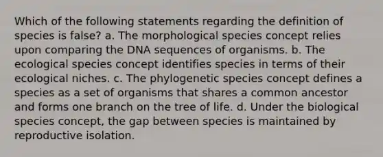 Which of the following statements regarding the definition of species is false? a. The morphological species concept relies upon comparing the DNA sequences of organisms. b. The ecological species concept identifies species in terms of their ecological niches. c. The phylogenetic species concept defines a species as a set of organisms that shares a common ancestor and forms one branch on the tree of life. d. Under the biological species concept, the gap between species is maintained by reproductive isolation.