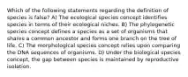 Which of the following statements regarding the definition of species is false? A) The ecological species concept identifies species in terms of their ecological niches. B) The phylogenetic species concept defines a species as a set of organisms that shares a common ancestor and forms one branch on the tree of life. C) The morphological species concept relies upon comparing the DNA sequences of organisms. D) Under the biological species concept, the gap between species is maintained by reproductive isolation.