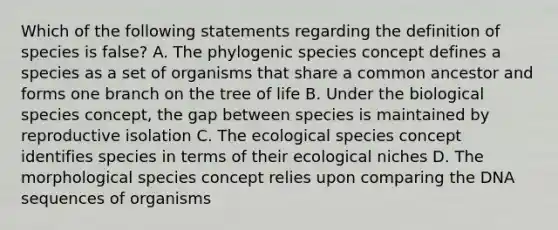 Which of the following statements regarding the definition of species is false? A. The phylogenic species concept defines a species as a set of organisms that share a common ancestor and forms one branch on the tree of life B. Under the biological species concept, the gap between species is maintained by reproductive isolation C. The ecological species concept identifies species in terms of their ecological niches D. The morphological species concept relies upon comparing the DNA sequences of organisms