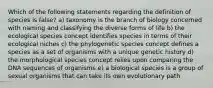 Which of the following statements regarding the definition of species is false? a) taxonomy is the branch of biology concerned with naming and classifying the diverse forms of life b) the ecological species concept identifies species in terms of their ecological niches c) the phylogenetic species concept defines a species as a set of organisms with a unique genetic history d) the morphological species concept relies upon comparing the DNA sequences of organisms e) a biological species is a group of sexual organisms that can take its own evolutionary path