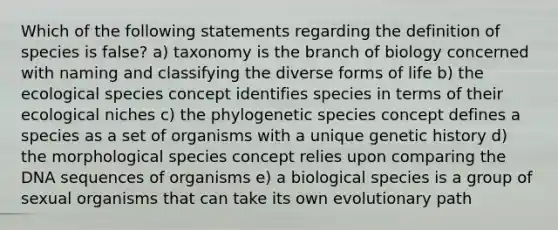 Which of the following statements regarding the definition of species is false? a) taxonomy is the branch of biology concerned with naming and classifying the diverse forms of life b) the ecological species concept identifies species in terms of their ecological niches c) the phylogenetic species concept defines a species as a set of organisms with a unique genetic history d) the morphological species concept relies upon comparing the DNA sequences of organisms e) a biological species is a group of sexual organisms that can take its own evolutionary path